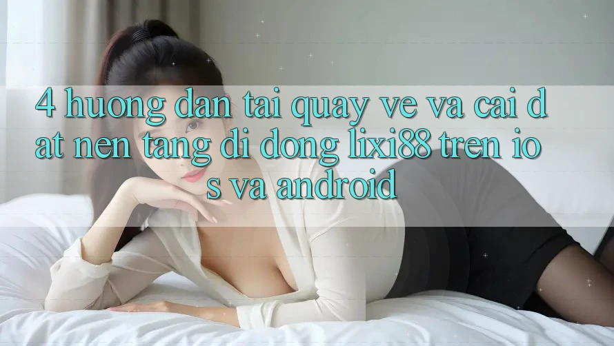 4. Hướng Dẫn Tải quay về Và Cài Đặt Nền tảng di động Lixi88 Trên iOS và Android