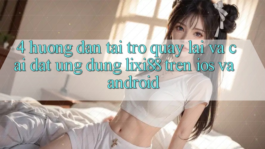 4. Hướng dẫn Tải trở quay lại Và Cài Đặt Ứng Dụng Lixi88 Trên iOS và Android 4. Hướng dẫn Tải trở quay lại Và Cài Đặt Ứng Dụng Lixi88 Trên iOS và Android