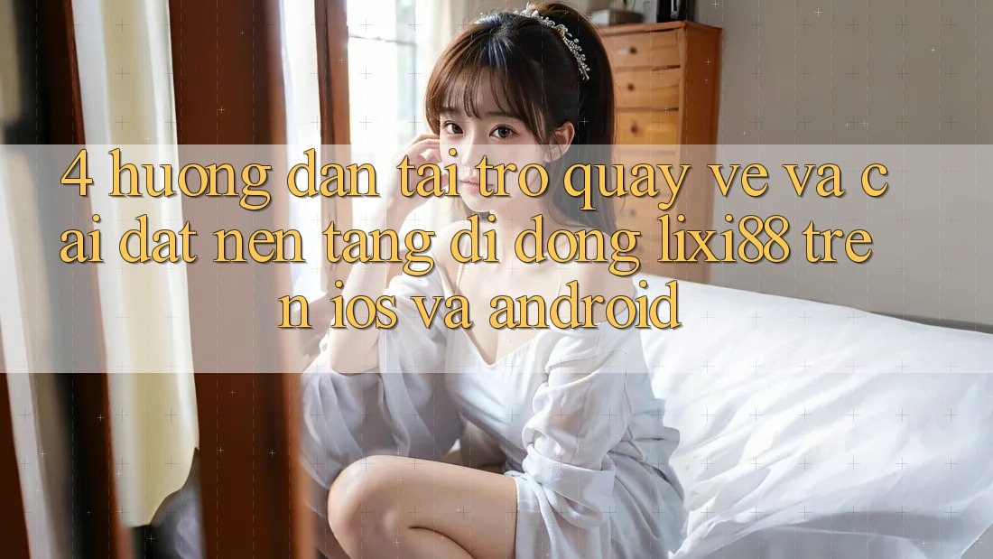 4. Hướng Dẫn Tải trở quay về Và Cài Đặt Nền tảng di động Lixi88 Trên iOS và Android