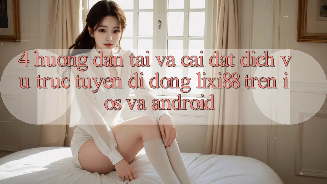 4. Hướng Dẫn Tải Và Cài Đặt Dịch vụ trực tuyến di động Lixi88 Trên iOS và Android