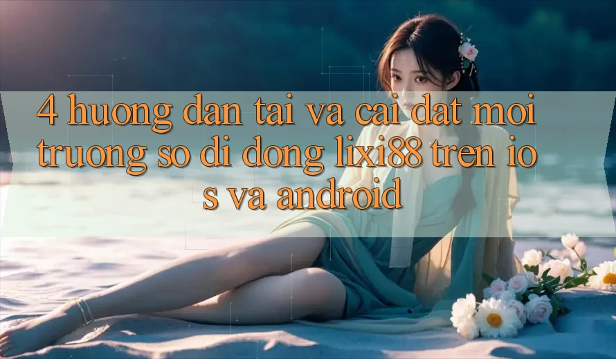 4. Hướng Dẫn Tải Và Cài Đặt Môi trường số di động Lixi88 Trên iOS và Android