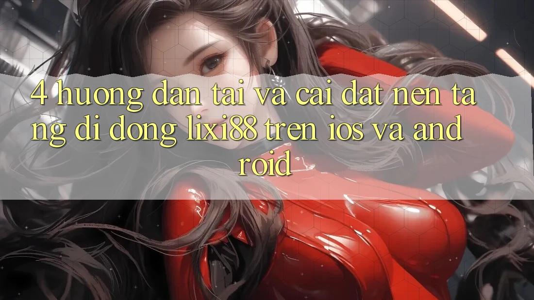 4. Hướng Dẫn Tải Và Cài Đặt Nền tảng di động Lixi88 Trên iOS và Android