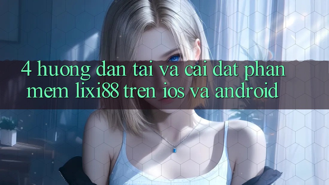 4. Hướng Dẫn Tải Và Cài Đặt Phần mềm Lixi88 Trên iOS và Android 4. Hướng Dẫn Tải Và Cài Đặt Phần mềm Lixi88 Trên iOS và Android