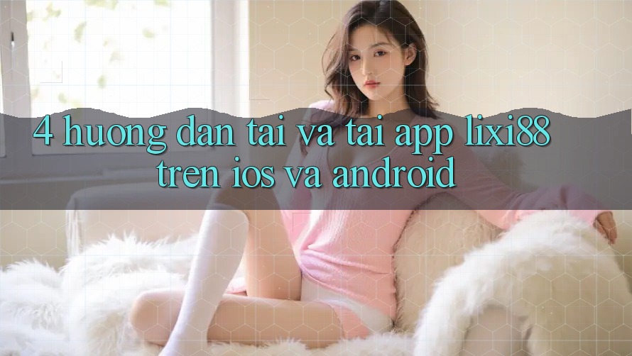 4. Hướng Dẫn Tải Và Tải App Lixi88 Trên iOS và Android 4. Hướng Dẫn Tải Và Tải App Lixi88 Trên iOS và Android