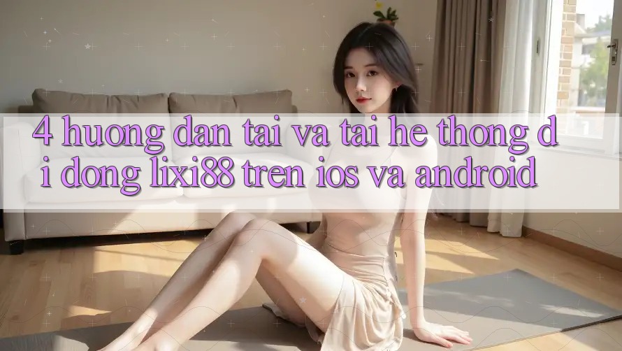 4. Hướng dẫn Tải Và Tải Hệ thống di động Lixi88 Trên iOS và Android 4. Hướng dẫn Tải Và Tải Hệ thống di động Lixi88 Trên iOS và Android