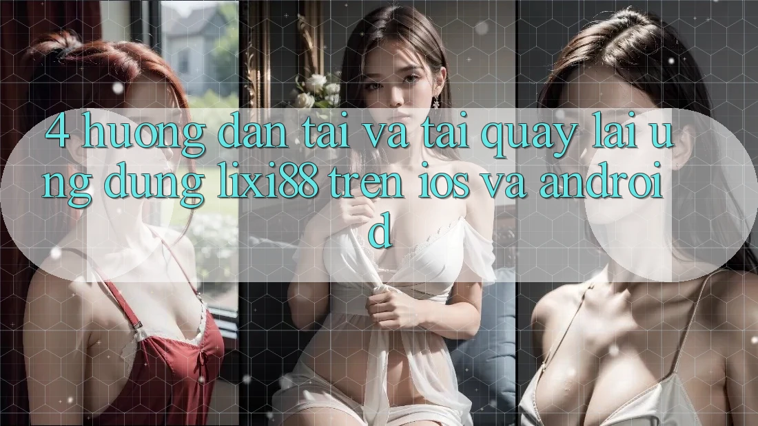 4. Hướng Dẫn Tải Và Tải quay lại Ứng Dụng Lixi88 Trên iOS và Android 4. Hướng Dẫn Tải Và Tải quay lại Ứng Dụng Lixi88 Trên iOS và Android