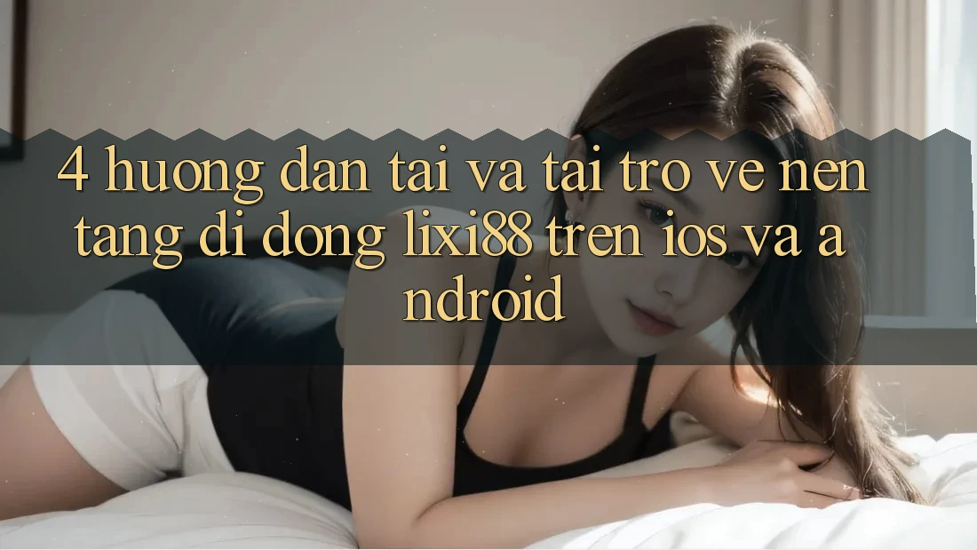 4. Hướng Dẫn Tải Và Tải trở về Nền tảng di động Lixi88 Trên iOS và Android