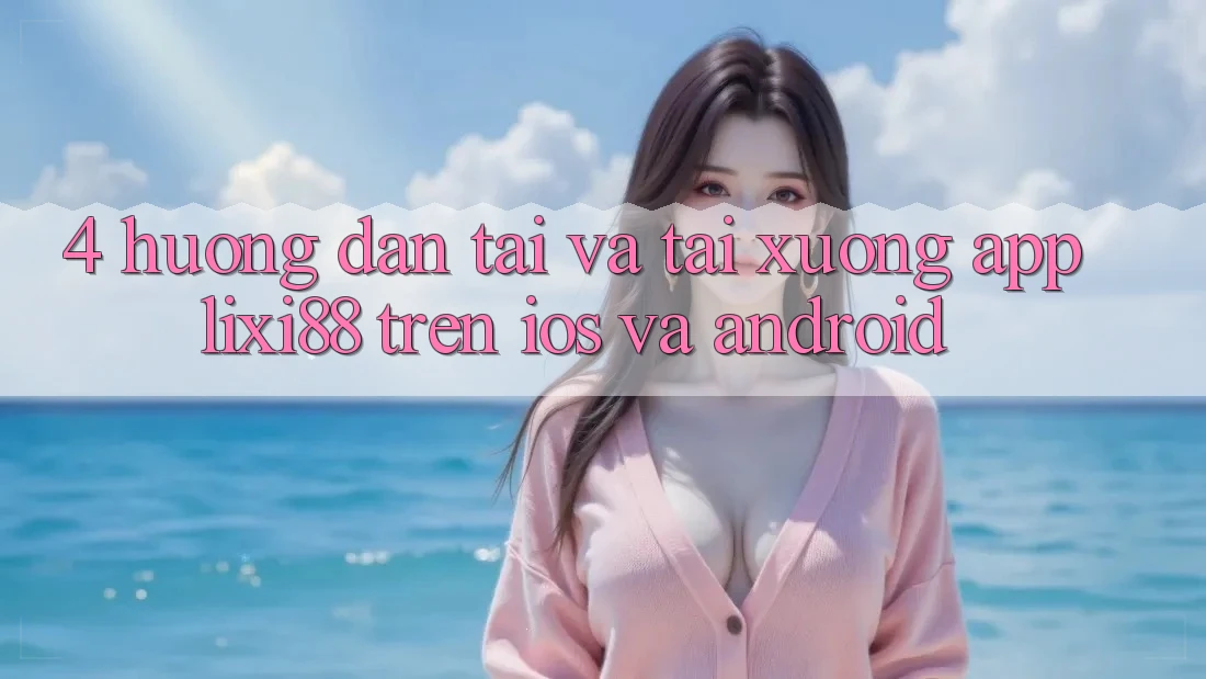 4. Hướng Dẫn Tải Và Tải xuống App Lixi88 Trên iOS và Android 4. Hướng Dẫn Tải Và Tải xuống App Lixi88 Trên iOS và Android