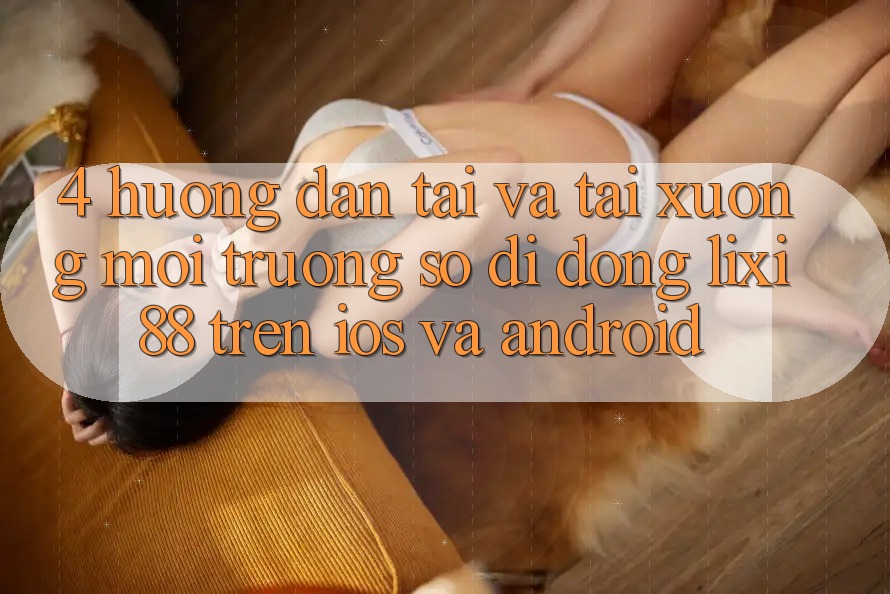 4. Hướng Dẫn Tải Và Tải xuống Môi trường số di động Lixi88 Trên iOS và Android 4. Hướng Dẫn Tải Và Tải xuống Môi trường số di động Lixi88 Trên iOS và Android