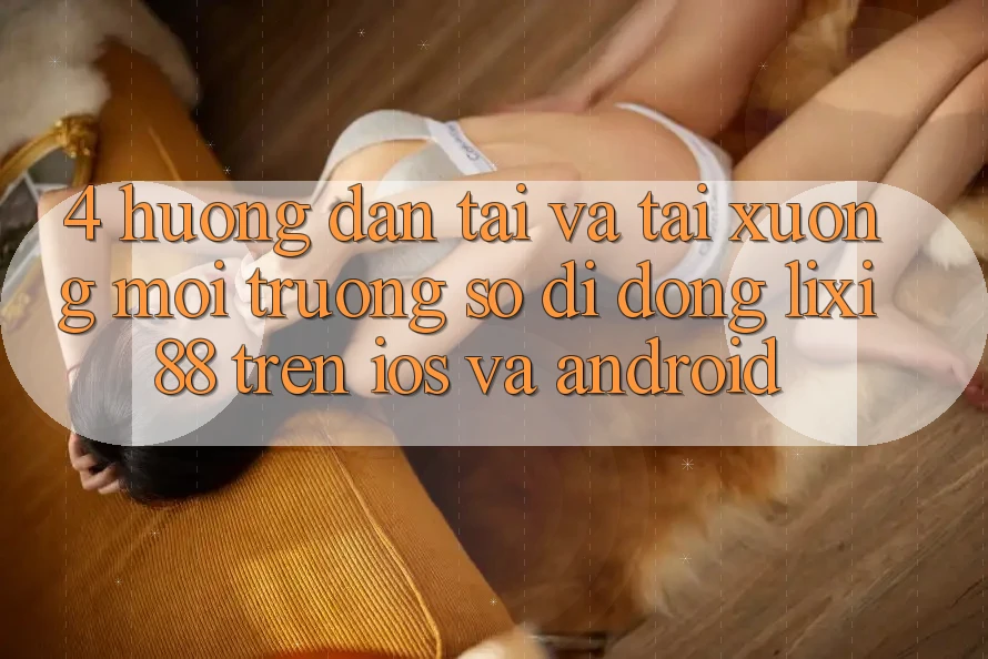 4. Hướng Dẫn Tải Và Tải xuống Môi trường số di động Lixi88 Trên iOS và Android 4. Hướng Dẫn Tải Và Tải xuống Môi trường số di động Lixi88 Trên iOS và Android