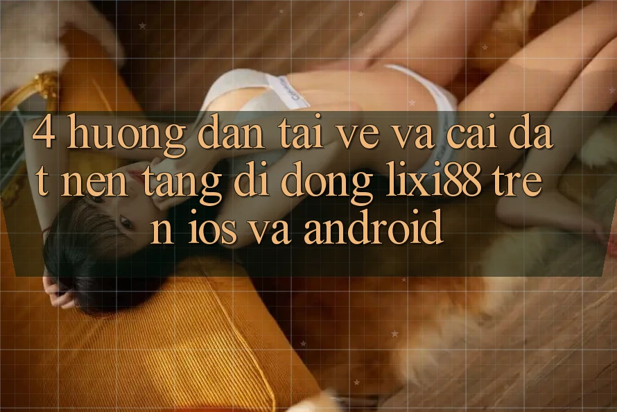 4. Hướng dẫn Tải về Và Cài Đặt Nền tảng di động Lixi88 Trên iOS và Android
