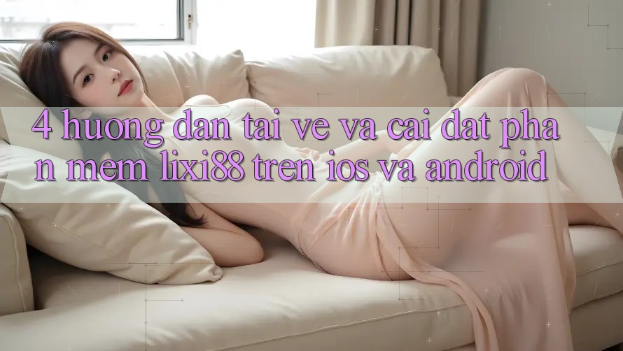 4. Hướng Dẫn Tải về Và Cài Đặt Phần mềm Lixi88 Trên iOS và Android