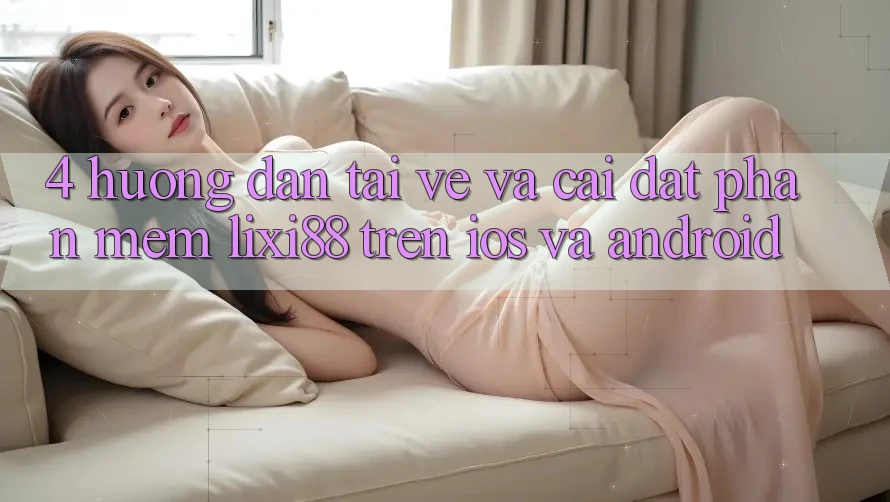 4. Hướng Dẫn Tải về Và Cài Đặt Phần mềm Lixi88 Trên iOS và Android