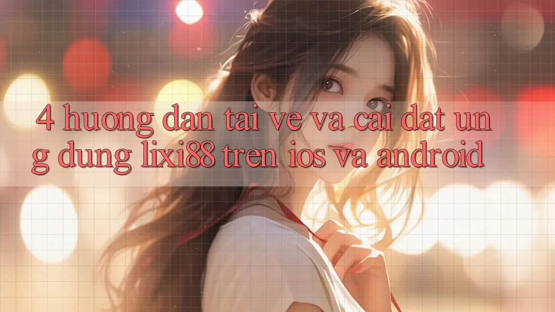 4. Hướng Dẫn Tải về Và Cài đặt Ứng Dụng Lixi88 Trên iOS và Android 4. Hướng Dẫn Tải về Và Cài đặt Ứng Dụng Lixi88 Trên iOS và Android