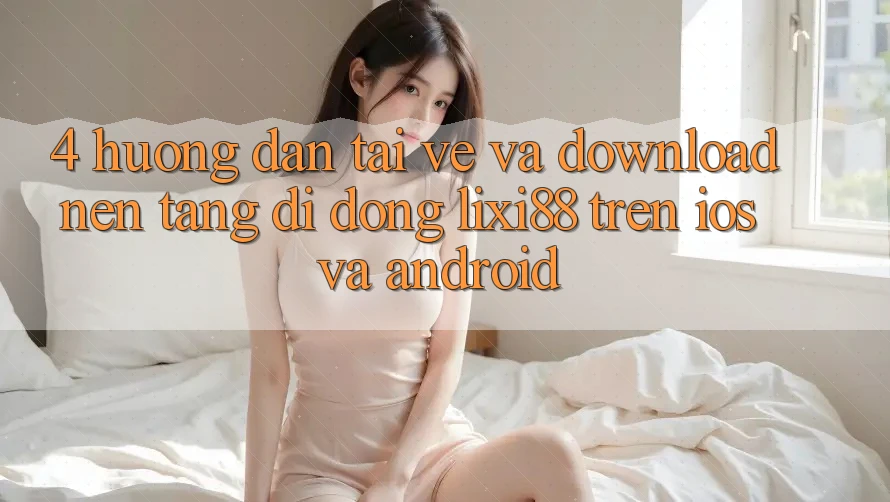4. Hướng Dẫn Tải về Và Download Nền tảng di động Lixi88 Trên iOS và Android 4. Hướng Dẫn Tải về Và Download Nền tảng di động Lixi88 Trên iOS và Android