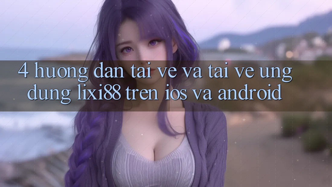 4. Hướng Dẫn Tải về Và Tải về Ứng Dụng Lixi88 Trên iOS và Android
