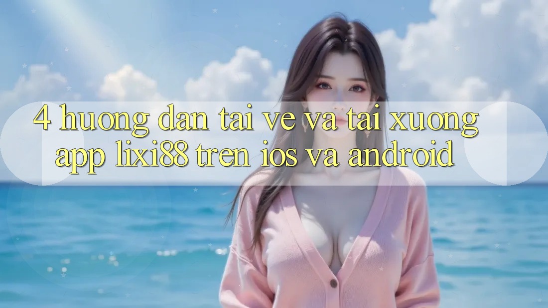 4. Hướng Dẫn Tải về Và Tải xuống App Lixi88 Trên iOS và Android 4. Hướng Dẫn Tải về Và Tải xuống App Lixi88 Trên iOS và Android