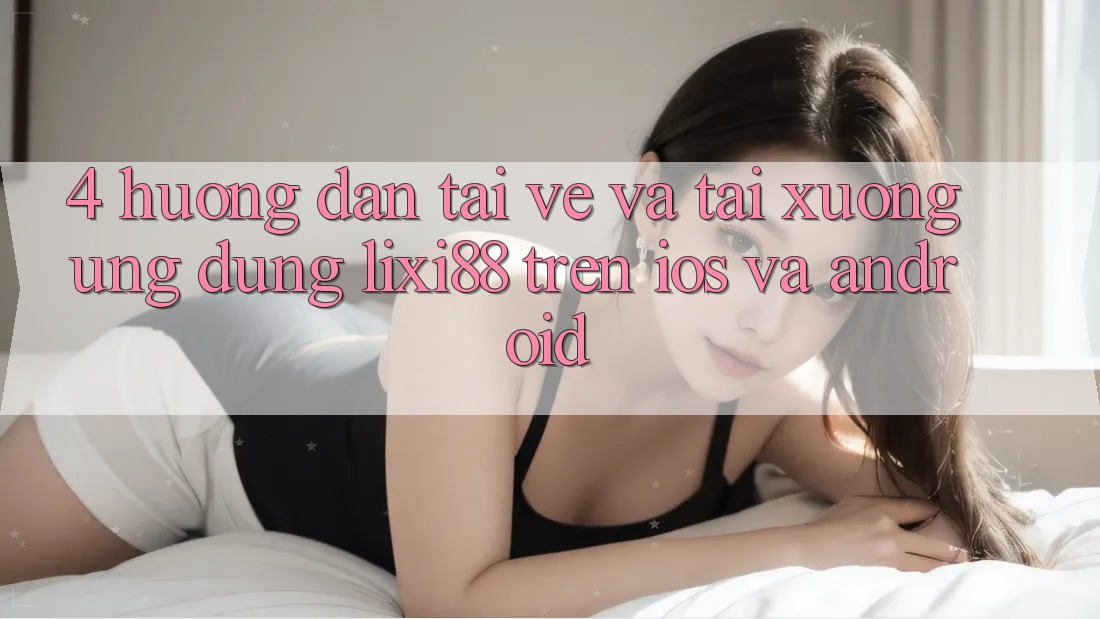 4. Hướng Dẫn Tải về Và Tải xuống Ứng Dụng Lixi88 Trên iOS và Android