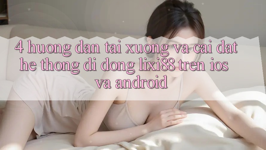 4. Hướng Dẫn Tải xuống Và Cài Đặt Hệ thống di động Lixi88 Trên iOS và Android
