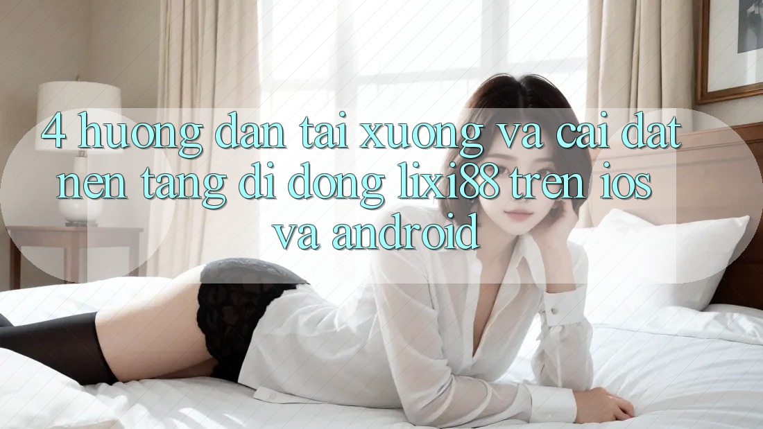 4. Hướng Dẫn Tải xuống Và Cài Đặt Nền tảng di động Lixi88 Trên iOS và Android