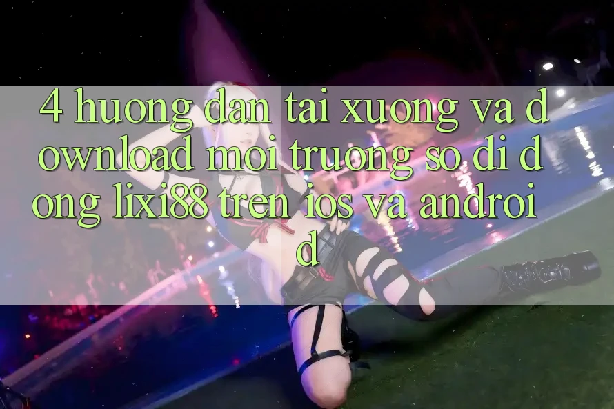 4. Hướng Dẫn Tải xuống Và Download Môi trường số di động Lixi88 Trên iOS và Android 4. Hướng Dẫn Tải xuống Và Download Môi trường số di động Lixi88 Trên iOS và Android