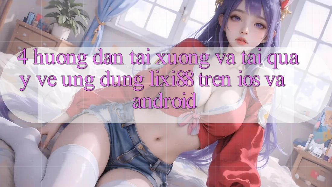 4. Hướng Dẫn Tải xuống Và Tải quay về Ứng Dụng Lixi88 Trên iOS và Android 4. Hướng Dẫn Tải xuống Và Tải quay về Ứng Dụng Lixi88 Trên iOS và Android