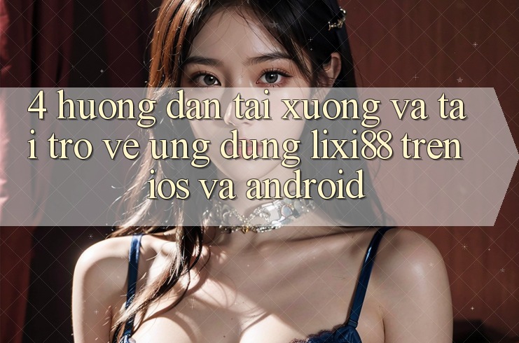 4. Hướng Dẫn Tải xuống Và Tải trở về Ứng Dụng Lixi88 Trên iOS và Android