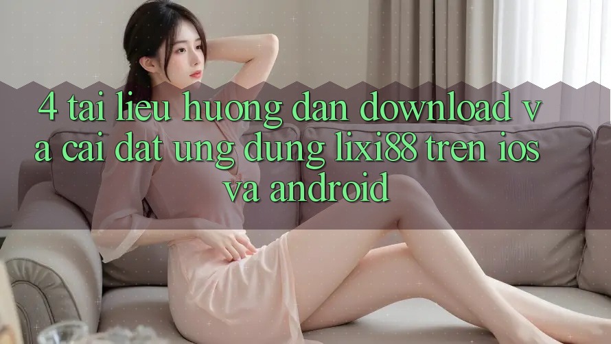 4. Tài liệu hướng dẫn Download Và Cài Đặt Ứng Dụng Lixi88 Trên iOS và Android
