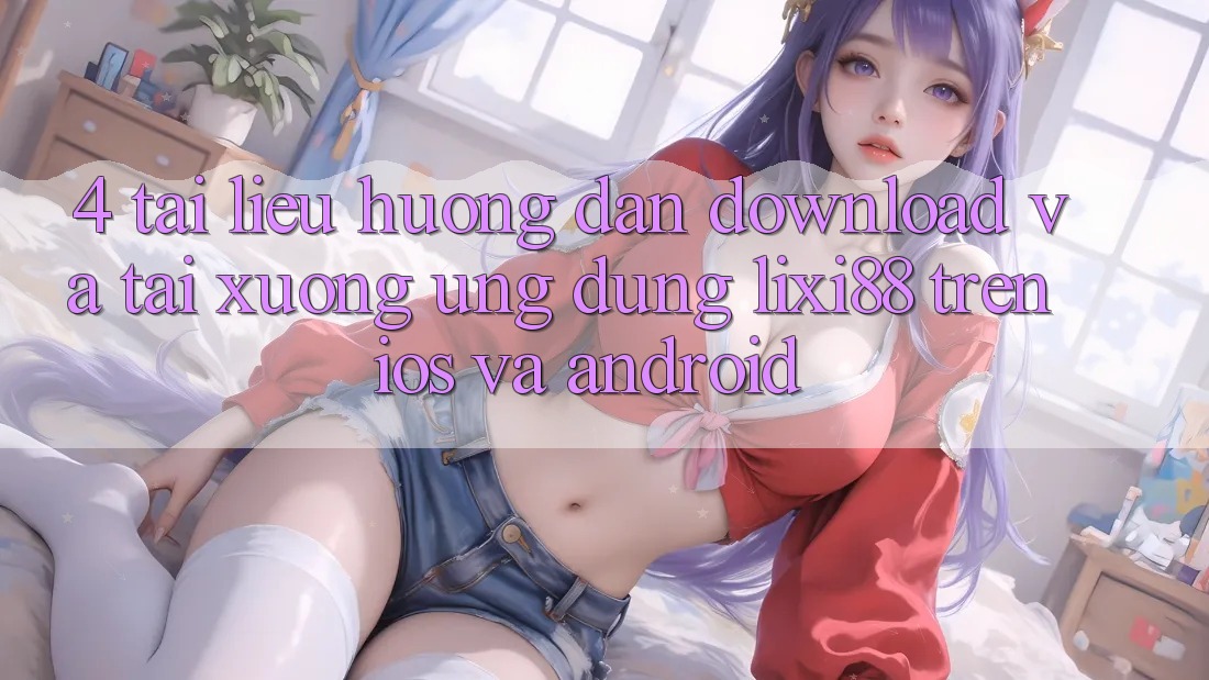 4. Tài liệu hướng dẫn Download Và Tải xuống Ứng Dụng Lixi88 Trên iOS và Android