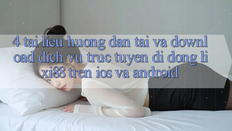 4. Tài liệu hướng dẫn Tải Và Download Dịch vụ trực tuyến di động Lixi88 Trên iOS và Android
