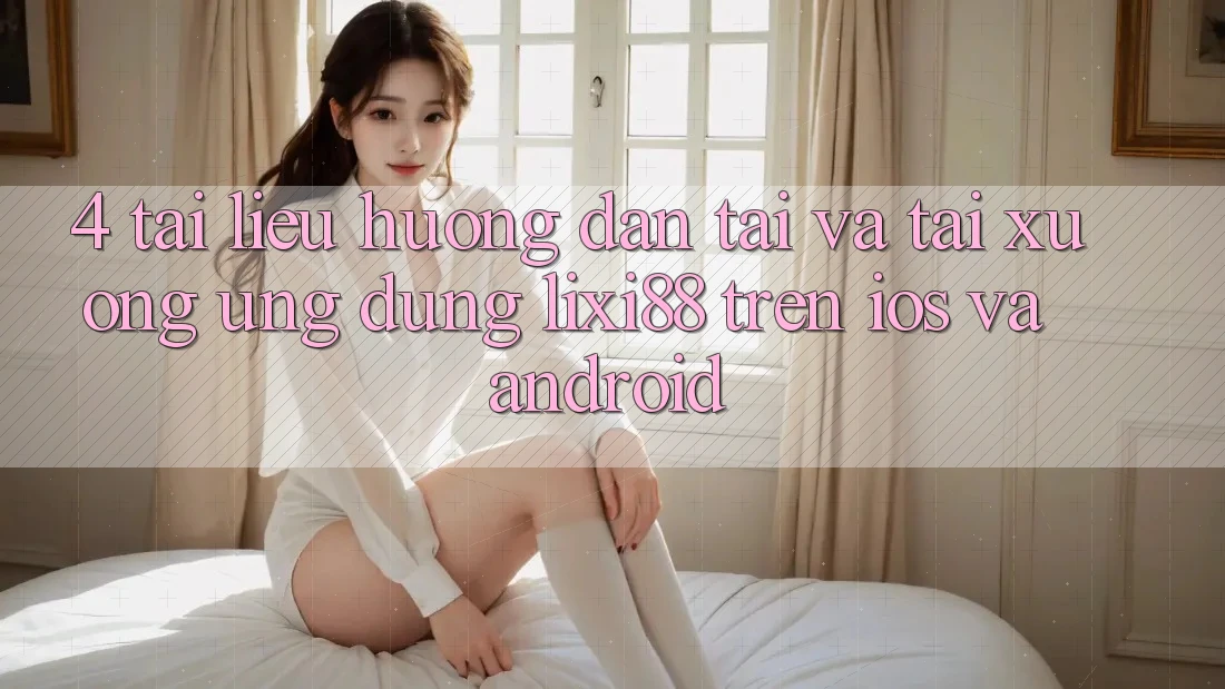 4. Tài liệu hướng dẫn Tải Và Tải xuống Ứng Dụng Lixi88 Trên iOS và Android