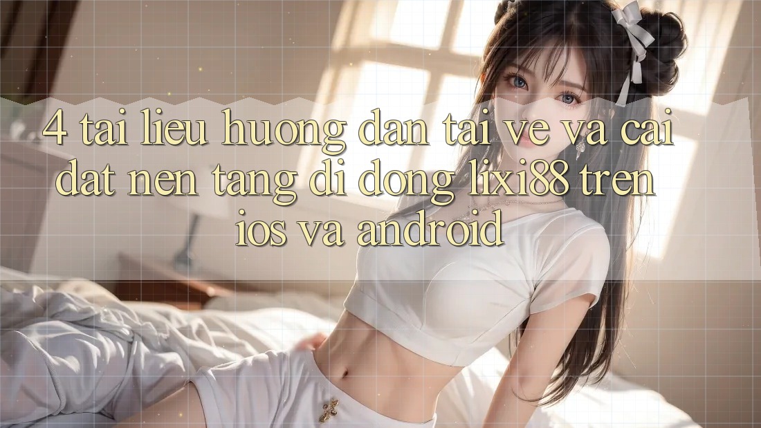 4. Tài liệu hướng dẫn Tải về Và Cài Đặt Nền tảng di động Lixi88 Trên iOS và Android