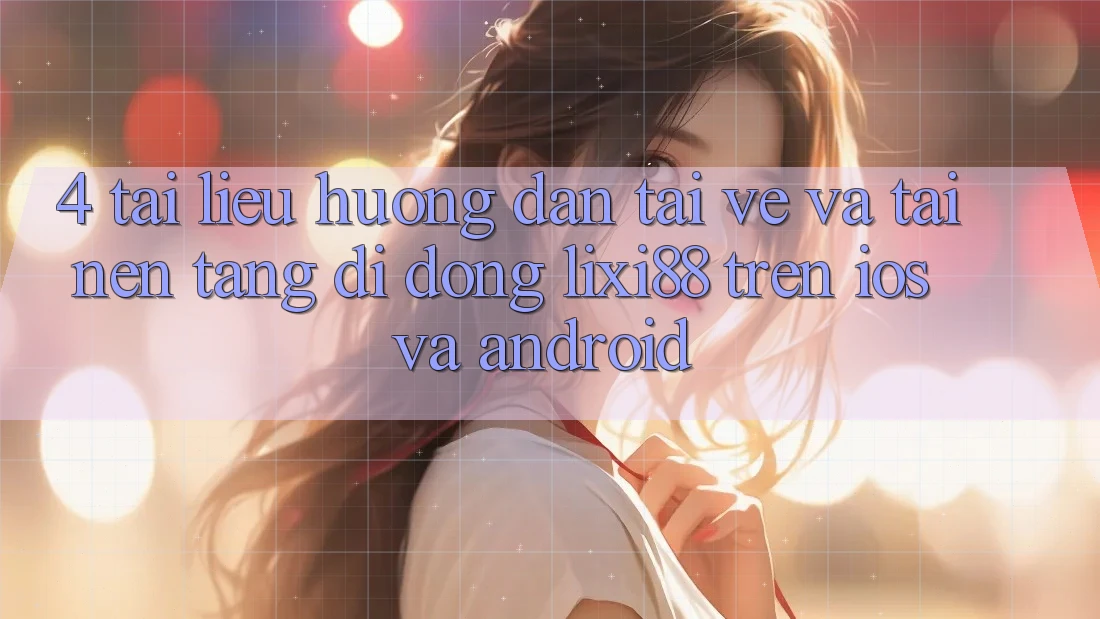 4. Tài liệu hướng dẫn Tải về Và Tải Nền tảng di động Lixi88 Trên iOS và Android