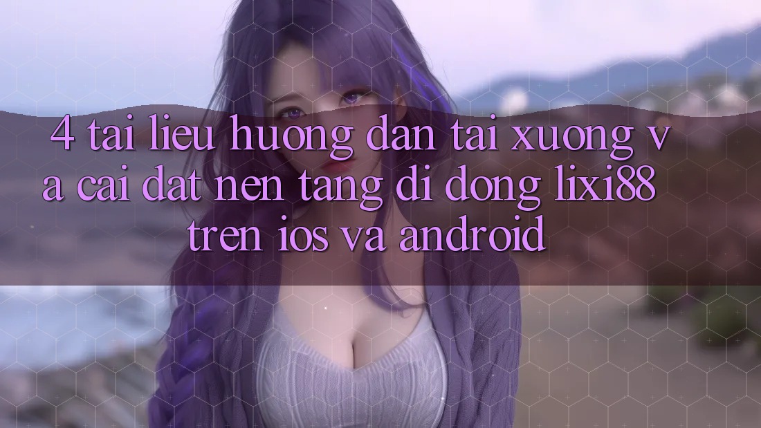 4. Tài liệu hướng dẫn Tải xuống Và Cài Đặt Nền tảng di động Lixi88 Trên iOS và Android 4. Tài liệu hướng dẫn Tải xuống Và Cài Đặt Nền tảng di động Lixi88 Trên iOS và Android