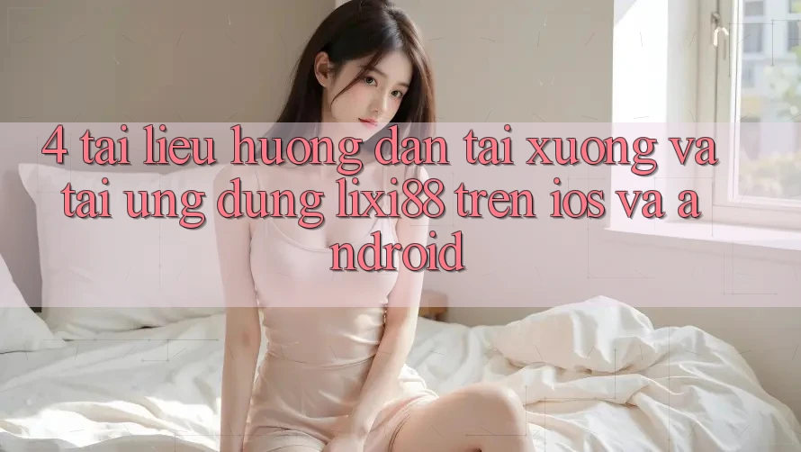 4. Tài liệu hướng dẫn Tải xuống Và Tải Ứng Dụng Lixi88 Trên iOS và Android
