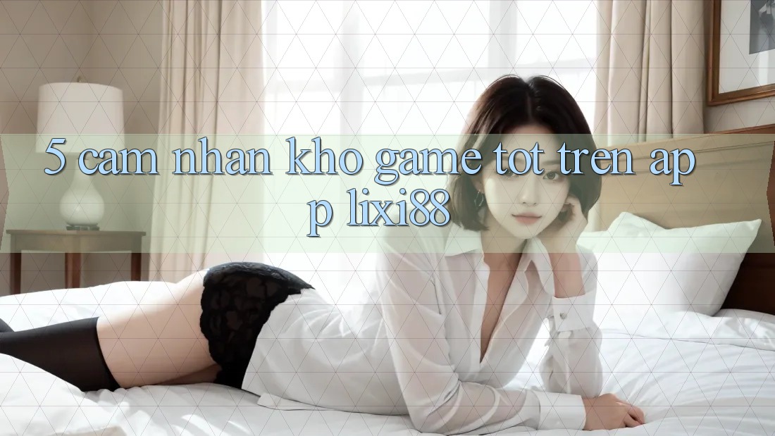 5. Cảm nhận Kho Game Tốt Trên App Lixi88