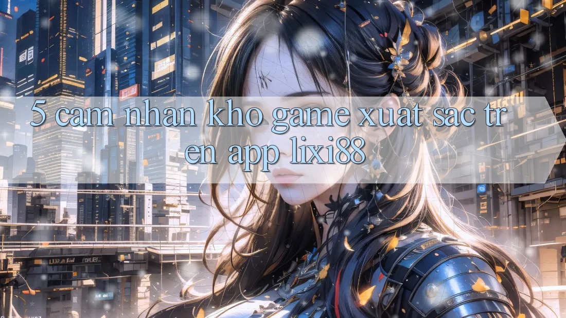 5. Cảm nhận Kho Game Xuất sắc Trên App Lixi88