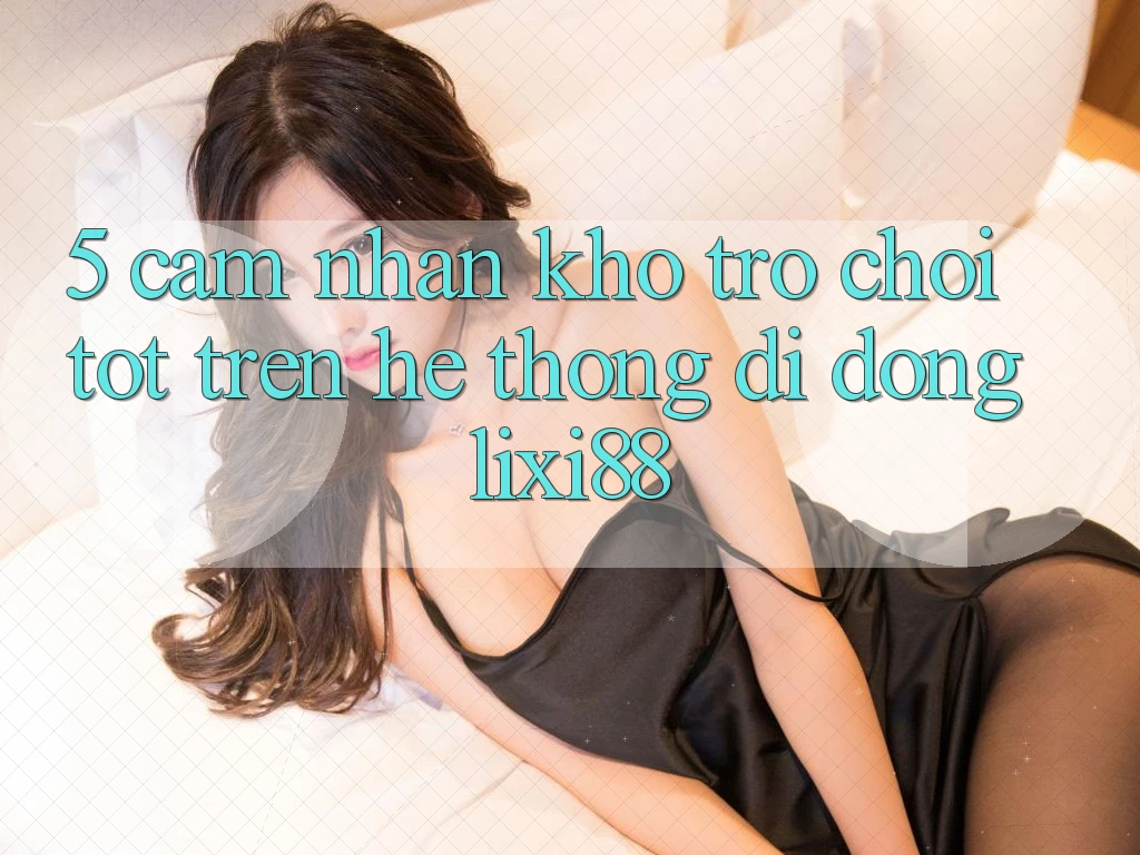 5. Cảm nhận Kho Trò chơi Tốt Trên Hệ thống di động Lixi88 5. Cảm nhận Kho Trò chơi Tốt Trên Hệ thống di động Lixi88