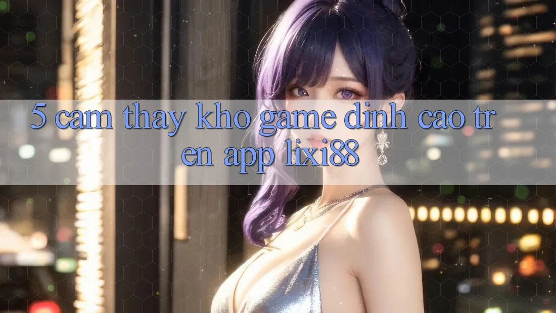 5. Cảm thấy Kho Game Đỉnh Cao Trên App Lixi88 5. Cảm thấy Kho Game Đỉnh Cao Trên App Lixi88