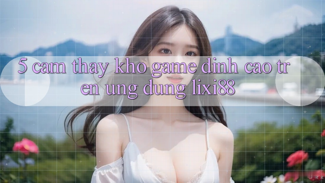 5. Cảm thấy Kho Game Đỉnh Cao Trên Ứng dụng Lixi88 5. Cảm thấy Kho Game Đỉnh Cao Trên Ứng dụng Lixi88