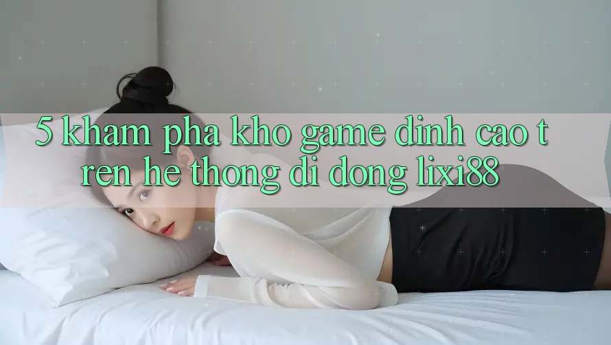 5. Khám phá Kho Game Đỉnh cao Trên Hệ thống di động Lixi88