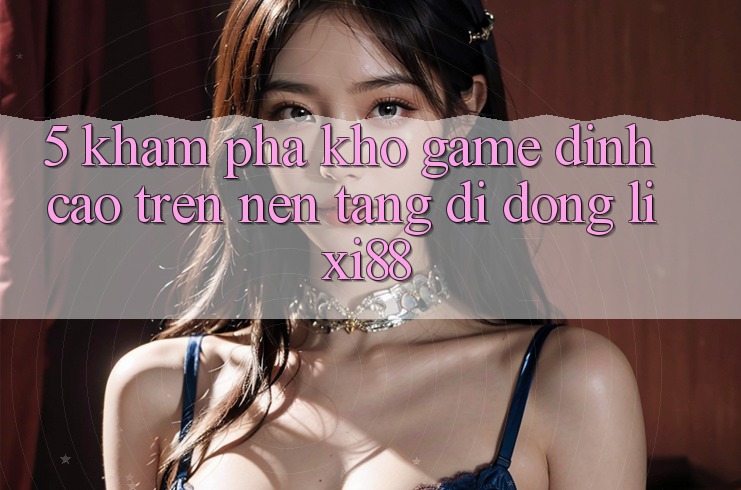 5. Khám Phá Kho Game Đỉnh cao Trên Nền tảng di động Lixi88