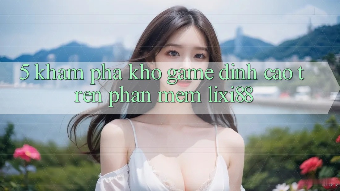 5. Khám Phá Kho Game Đỉnh Cao Trên Phần mềm Lixi88 5. Khám Phá Kho Game Đỉnh Cao Trên Phần mềm Lixi88