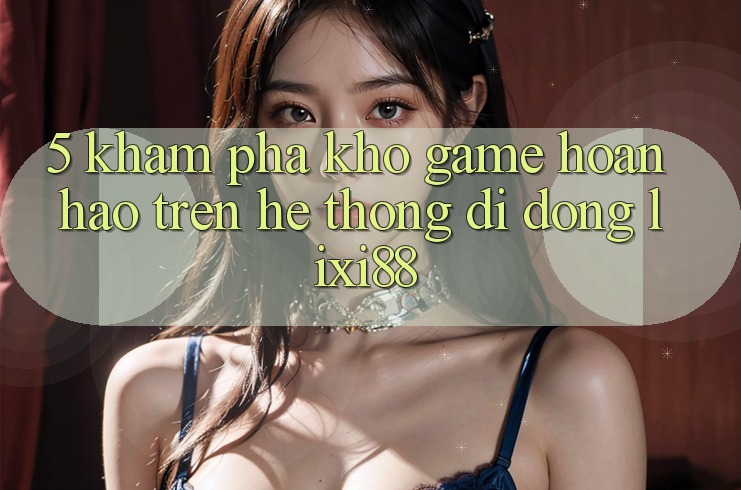 5. Khám Phá Kho Game Hoàn hảo Trên Hệ thống di động Lixi88 5. Khám Phá Kho Game Hoàn hảo Trên Hệ thống di động Lixi88