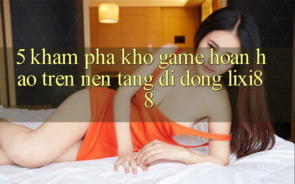 5. Khám Phá Kho Game Hoàn hảo Trên Nền tảng di động Lixi88