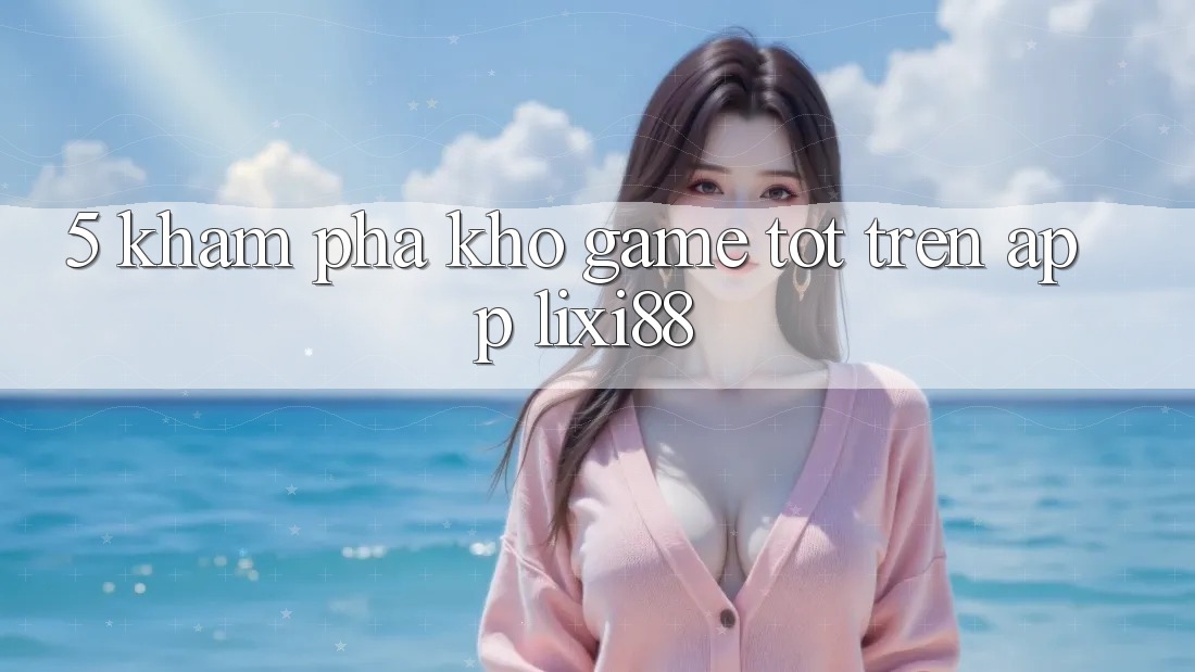 5. Khám Phá Kho Game Tốt Trên App Lixi88 5. Khám Phá Kho Game Tốt Trên App Lixi88