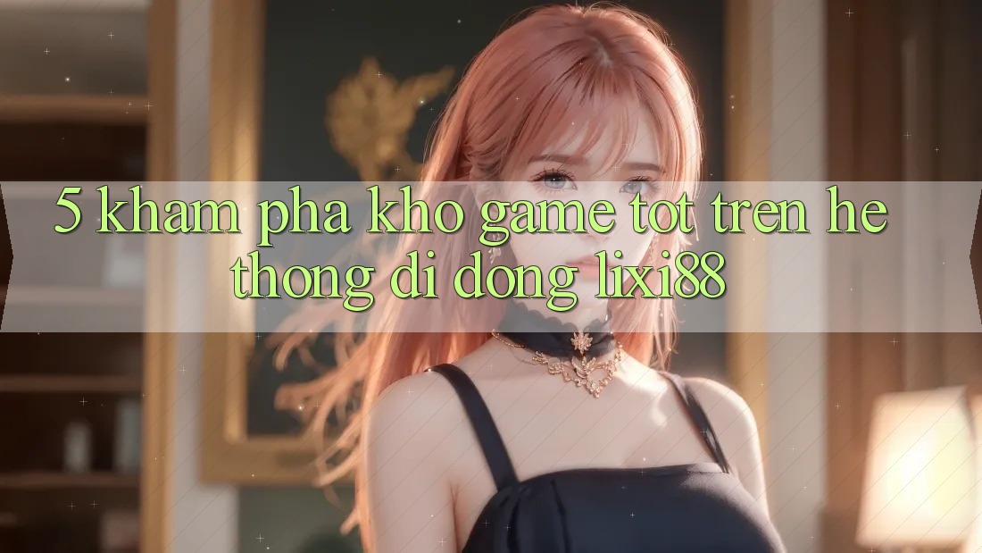 5. Khám Phá Kho Game Tốt Trên Hệ thống di động Lixi88