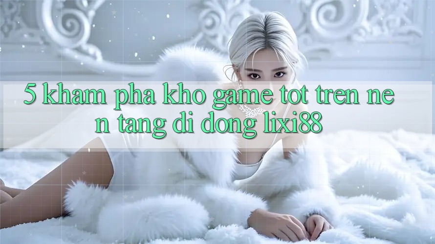 5. Khám Phá Kho Game Tốt Trên Nền tảng di động Lixi88 5. Khám Phá Kho Game Tốt Trên Nền tảng di động Lixi88