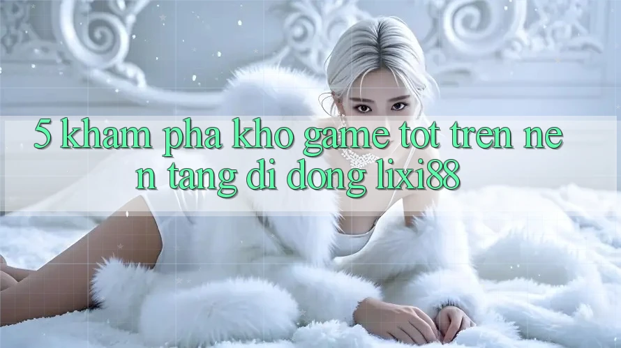 5. Khám Phá Kho Game Tốt Trên Nền tảng di động Lixi88 5. Khám Phá Kho Game Tốt Trên Nền tảng di động Lixi88