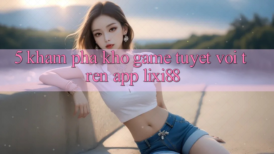 5. Khám Phá Kho Game Tuyệt vời Trên App Lixi88 5. Khám Phá Kho Game Tuyệt vời Trên App Lixi88